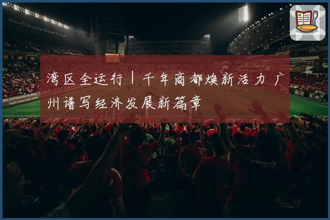 湾区全运行｜千年商都焕新活力 广州谱写经济发展新篇章