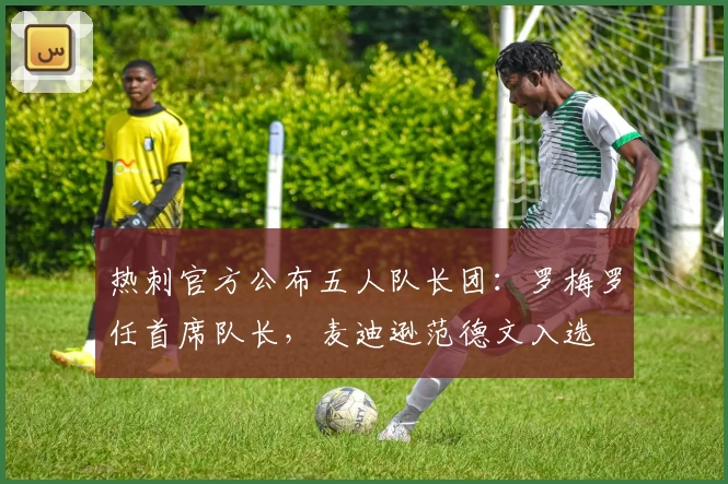 热刺官方公布五人队长团：罗梅罗任首席队长，麦迪逊范德文入选
