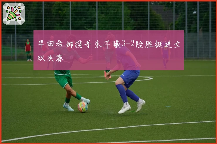 早田希娜携手朱芊曦3-2险胜挺进女双决赛