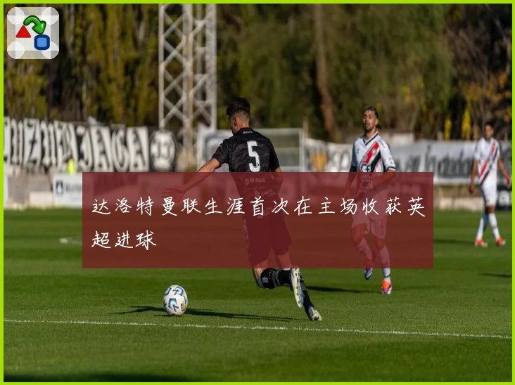 达洛特曼联生涯首次在主场收获英超进球