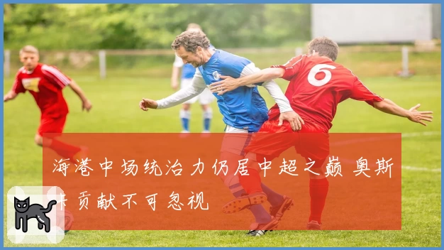 海港中场统治力仍居中超之巅 奥斯卡贡献不可忽视