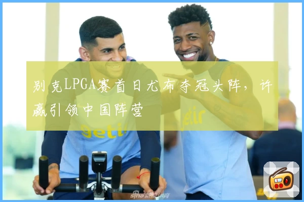 别克LPGA赛首日尤布夺冠头阵，许赢引领中国阵营
