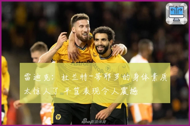 雷迪克：杜兰特-蒂耶罗的身体素质太惊人了 平筐表现令人震撼