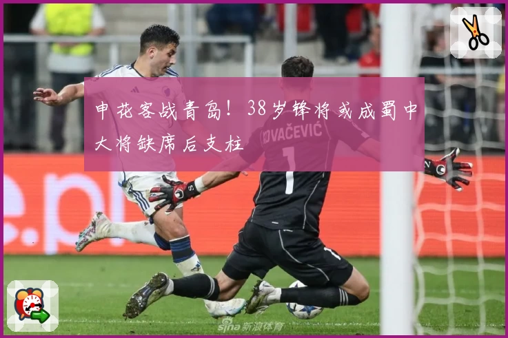 申花客战青岛！38岁锋将或成蜀中大将缺席后支柱