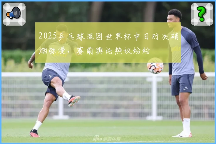 2025乒乓球混团世界杯中日对决硝烟弥漫，赛前舆论热议纷纷