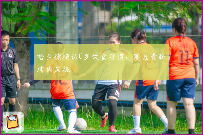 哈兰德模仿C罗饮食习惯，赛后青睐烤肉庆祝
