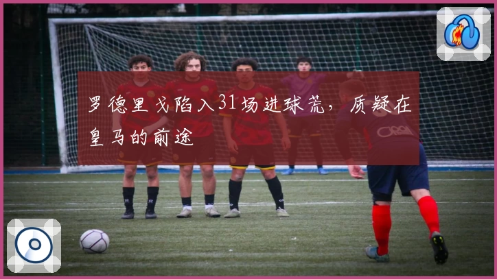 罗德里戈陷入31场进球荒，质疑在皇马的前途