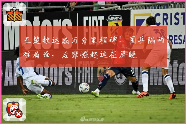 王楚钦达成万分里程碑！国乒陷两难局面，后辈崛起迫在眉睫